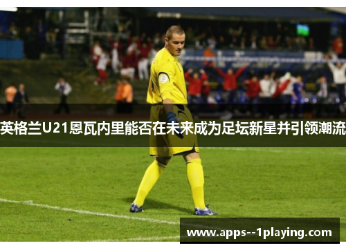 英格兰U21恩瓦内里能否在未来成为足坛新星并引领潮流
