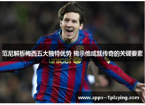 范尼解析梅西五大独特优势 揭示他成就传奇的关键要素