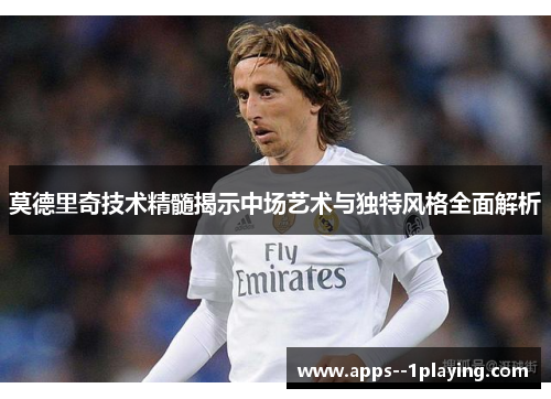 莫德里奇技术精髓揭示中场艺术与独特风格全面解析